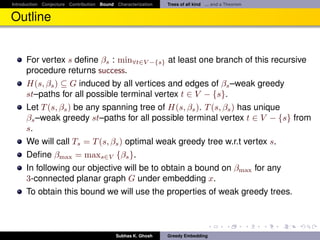 Introduction Conjecture Contribution Bound Characterization   Trees of all kind ... and a Theorem


Outline


      For vertex s deﬁne βs : min∀t∈V −{s} at least one branch of this recursive
      procedure returns success.
      H(s, βs ) ⊆ G induced by all vertices and edges of βs –weak greedy
      st–paths for all possible terminal vertex t ∈ V − {s}.
      Let T (s, βs ) be any spanning tree of H(s, βs ). T (s, βs ) has unique
      βs –weak greedy st–paths for all possible terminal vertex t ∈ V − {s} from
      s.
      We will call Ts = T (s, βs ) optimal weak greedy tree w.r.t vertex s.
      Deﬁne βmax = maxs∈V {βs }.
      In following our objective will be to obtain a bound on βmax for any
      3-connected planar graph G under embedding x.
      To obtain this bound we will use the properties of weak greedy trees.



                                           Subhas K. Ghosh    Greedy Embedding
 