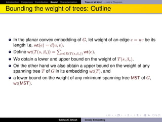 Introduction Conjecture Contribution Bound Characterization   Trees of all kind ... and a Theorem


Bounding the weight of trees: Outline



      In the planar convex embedding of G, let weight of an edge e = uv be its
      length i.e. wt(e) = d(u, v).
      Deﬁne wt(T (s, βs )) = e∈E(T (s,βs )) wt(e).
      We obtain a lower and upper bound on the weight of T (s, βs ).
      On the other hand we also obtain a upper bound on the weight of any
      spanning tree T of G in its embedding wt(T ), and
      a lower bound on the weight of any minimum spanning tree MST of G,
      wt(MST).




                                           Subhas K. Ghosh    Greedy Embedding
 