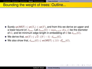 Introduction Conjecture Contribution Bound Characterization   Trees of all kind ... and a Theorem


Bounding the weight of trees: Outline...




      Surely wt(MST) ≤ wt(Ts ) ≤ wt(T ), and from this we derive an upper and
      a lower bound on βmax . Let dmax (G) = maxu,v∈V d(u, v) be the diameter
      of G, and let minimum edge length in embedding of G be dmin (G).
                              √
      We derive that, wt(T ) ≤ 2 · (|V | − 1) · dmax (G).
      We also show that, dmax (G) ≤ wt(MST) ≤ 2.5 · d2 (G).
                                                          max




                                           Subhas K. Ghosh    Greedy Embedding
 