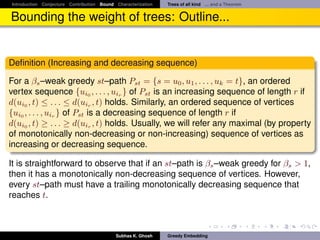 Introduction Conjecture Contribution Bound Characterization   Trees of all kind ... and a Theorem


Bounding the weight of trees: Outline...


Deﬁnition (Increasing and decreasing sequence)

For a βs –weak greedy st–path Pst = {s = u0 , u1 , . . . , uk = t}, an ordered
vertex sequence {ui0 , . . . , uir } of Pst is an increasing sequence of length r if
d(ui0 , t) ≤ . . . ≤ d(uir , t) holds. Similarly, an ordered sequence of vertices
{ui0 , . . . , uir } of Pst is a decreasing sequence of length r if
d(ui0 , t) ≥ . . . ≥ d(uir , t) holds. Usually, we will refer any maximal (by property
of monotonically non-decreasing or non-increasing) sequence of vertices as
increasing or decreasing sequence.

It is straightforward to observe that if an st–path is βs –weak greedy for βs > 1,
then it has a monotonically non-decreasing sequence of vertices. However,
every st–path must have a trailing monotonically decreasing sequence that
reaches t.



                                           Subhas K. Ghosh    Greedy Embedding
 