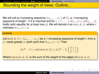 Introduction Conjecture Contribution Bound Characterization   Trees of all kind ... and a Theorem


Bounding the weight of trees: Outline...


We will call an increasing sequence {ui0 , . . . , uir } of Pst a β-increasing
sequence of length r if it is maximal and for j = 1, . . . , r, d(uij , t) ≤ βd(uij−1 , t)
holds (with equality for at least one j). We will denote it as inc(r, d, β), where d
indicates d(ui0 , t) = d.

Lemma
Let inc(k, d, β) = {ui0 , . . . , uik } be a β-increasing sequence of length k from a
βs –weak greedy st–path such that d(ui0 , t) = d. Then

                                                                                         β+1
                      d(β k − 1) ≤ wt(inc(k, d, β)) ≤ d(β k − 1)
                                                                                         β−1

Where wt(inc(k, d, β)) is the sum of the weight of the edges of inc(k, d, β).




                                           Subhas K. Ghosh    Greedy Embedding
 