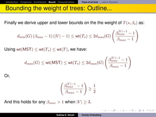 Introduction Conjecture Contribution Bound Characterization   Trees of all kind ... and a Theorem


Bounding the weight of trees: Outline...

Finally we derive upper and lower bounds on the the weight of T (s, βs ) as:
                                                                                                    |V |−1
                                                                                              βmax − 1
         dmin (G) (βmax − 1) (|V | − 1) ≤ wt(Ts ) ≤ 2dmax (G)
                                                                                               βmax − 1

Using wt(MST) ≤ wt(Ts ) ≤ wt(T ), we have:
                                                                                          |V |−1
                                                                                       βmax − 1
                dmax (G) ≤ wt(MST) ≤ wt(Ts ) ≤ 2dmax (G)
                                                                                        βmax − 1

Or,
                                                    |V |−1
                                                 βmax − 1                1
                                                                    ≥
                                                  βmax − 1               2

And this holds for any βmax > 1 when |V | ≥ 3.

                                           Subhas K. Ghosh    Greedy Embedding
 