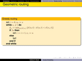 Introduction Conjecture Contribution Bound Characterization   Geometric routing Greedy routing Greedy routing fails! Rubber band


Geometric routing



Greedy routing
    set i := 0, v0 := s
    while vi = t do
        du := minu∈N (vi ) {d (u, t) : d (u, t) < d (vi , t)}
        if ∃u then
            set i := i + 1, vi := u
        else
            fail!
        end if
    end while




                                           Subhas K. Ghosh    Greedy Embedding
 