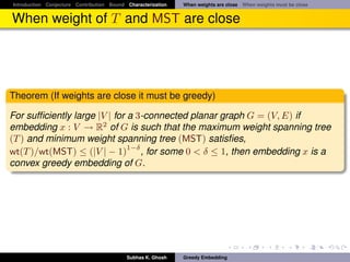 Introduction Conjecture Contribution Bound Characterization   When weights are close When weights must be close


When weight of T and MST are close




Theorem (If weights are close it must be greedy)

For sufﬁciently large |V | for a 3-connected planar graph G = (V, E) if
embedding x : V → R2 of G is such that the maximum weight spanning tree
(T ) and minimum weight spanning tree (MST) satisﬁes,
                               1−δ
wt(T )/wt(MST) ≤ (|V | − 1) , for some 0 < δ ≤ 1, then embedding x is a
convex greedy embedding of G.




                                           Subhas K. Ghosh    Greedy Embedding
 