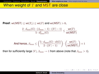 Introduction Conjecture Contribution Bound Characterization   When weights are close When weights must be close


When weight of T and MST are close



Proof: wt(MST) ≤ wt(Ts ) ≤ wt(T ) and wt(MST) > 0,

                         2 · dmin (G) · (βmax − 1) · (|V | − 1)    wt(T )
                                                                ≤
                                      5 · d2 (G)
                                           max                    wt(MST)


                                                 5 · dmax (G) · d(G)                wt(T )
             And hence, βmax ≤                                                ·                       +1
                                                     2 · (|V | − 1)                wt(MST)

then for sufﬁciently large |V |, βmax → 1 from above (note that βmax > 1).




                                           Subhas K. Ghosh    Greedy Embedding
 