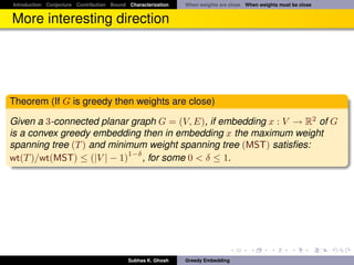 Introduction Conjecture Contribution Bound Characterization   When weights are close When weights must be close


More interesting direction




Theorem (If G is greedy then weights are close)

Given a 3-connected planar graph G = (V, E), if embedding x : V → R2 of G
is a convex greedy embedding then in embedding x the maximum weight
spanning tree (T ) and minimum weight spanning tree (MST) satisﬁes:
                           1−δ
wt(T )/wt(MST) ≤ (|V | − 1) , for some 0 < δ ≤ 1.




                                           Subhas K. Ghosh    Greedy Embedding
 