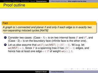 Introduction Conjecture Contribution Bound Characterization   When weights are close When weights must be close


Proof outline



Fact
A graph is 3-connected and planar if and only if each edge is in exactly two
non-separating induced cycles [Kel78]

 1     Consider two cases: (Case - 1) e is on two internal faces F and F , and
       (Case - 2) e is on the boundary face (inﬁnite face is the other one).
 2     Let us also assume that wt(T )/wt(MST) ≥ (|V | − 1). W.l.o.g. let
       wt(MST) = 1. Since T is a spanning tree it has (|V | − 1) edges, and
       hence has at least one edge e ∈ T of weight wt(e) ≥ 1.




                                           Subhas K. Ghosh    Greedy Embedding
 