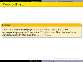 Introduction Conjecture Contribution Bound Characterization   When weights are close When weights must be close


Proof outline...




Lemma
Let G be a 3–connected graph, e = uv ∈ E(G). Let C1 and C2 be
non-separating cycles of G such that C1 ∩ C2 = uev. Then there exists an
ear-decomposition of G such that C1 ∪ C2 ⊂ G0 .




                                           Subhas K. Ghosh    Greedy Embedding
 