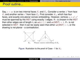 Introduction Conjecture Contribution Bound Characterization   When weights are close When weights must be close


Proof outline...

Say, e = uv is on two internal faces F1 and F2 . Consider a vertex u from face
F1 and another vertex v from face F2 . First consider K4 , which has four
faces, and exactly one planar convex embedding. However, vertices u, v, u , v
must be spanned by the MST using exactly 3 edges. If e is chosen in the MST
then other edges are of length 0, as wt(e) ≥ 1 and wt(MST) = 1. If e is not
selected in MST - then it can be easily seen that either wt(MST) > 1, or the
drawing is not planar - a contradiction.
                                  u                u              u


                                                                v
                                  v                v   v                u
                                          K4       Planar convex embedding of K4


                          Figure: Illustration to the proof of Case - 1 for K4




                                           Subhas K. Ghosh    Greedy Embedding
 