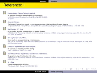 Appendix     Reference


Reference: I
  Patrizio Angelini, Fabrizio Frati, and Luca Grilli.
  An algorithm to construct greedy drawings of triangulations.
  In 16th International Symposium on Graph Drawing (GD ’08), 2008.
  To appear.

  Alexander Kelmans.
  The concept of a vertex in a matroid, the non-separating cycles, and a new criterion for graph planarity.
  In Algebraic Methods in Graph Theory, Colloq. Math. Soc. Janos Bolyai, (Szeged, Hungary, 1978)NorthHolland, 1:345–388, 1978.

  Brad Karp and H. T. Kung.
  GPSR: greedy perimeter stateless routing for wireless networks.
  In MobiCom ’00: Proceedings of the 6th annual international conference on Mobile computing and networking, pages 243–254, New York, NY,
  USA, 2000. ACM Press.

  Tom Leighton and Ankur Moitra.
  Some results on greedy embeddings in metric spaces.
  In FOCS ’08: Proceedings of the 49th Annual IEEE Symposium on Foundations of Computer Science (FOCS’08), Washington, DC, USA, 2008.
  IEEE Computer Society.

  Christos H. Papadimitriou and David Ratajczak.
  On a conjecture related to geometric routing.
  Theor. Comput. Sci., 344(1):3–14, 2005.

  Ananth Rao, Christos Papadimitriou, Scott Shenker, and Ion Stoica.
  Geographic routing without location information.
  In MobiCom ’03: Proceedings of the 9th annual international conference on Mobile computing and networking, pages 96–108, New York, NY, USA,
  2003. ACM Press.

  W. T. Tutte.
  Convex Representations of Graphs.
  Proc. London Math. Soc., s3-10(1):304–320, 1960.



                                                    Subhas K. Ghosh    Greedy Embedding
 