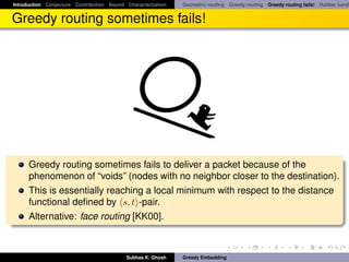 Introduction Conjecture Contribution Bound Characterization   Geometric routing Greedy routing Greedy routing fails! Rubber band


Greedy routing sometimes fails!




      Greedy routing sometimes fails to deliver a packet because of the
      phenomenon of “voids” (nodes with no neighbor closer to the destination).
      This is essentially reaching a local minimum with respect to the distance
      functional deﬁned by s, t -pair.
      Alternative: face routing [KK00].



                                           Subhas K. Ghosh    Greedy Embedding
 
