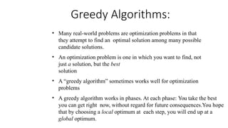 Greedy Algorithms:
• Many real-world problems are optimization problems in that
they attempt to find an optimal solution among many possible
candidate solutions.
• An optimization problem is one in which you want to find, not
just a solution, but the best
solution
• A “greedy algorithm” sometimes works well for optimization
problems
• A greedy algorithm works in phases. At each phase: You take the best
you can get right now, without regard for future consequences.You hope
that by choosing a local optimum at each step, you will end up at a
global optimum.
 