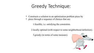 • Constructs a solution to an optimization problem piece by
• piece through a sequence of choices that are:
1.feasible, i.e. satisfying the constraints.
2.locally optimal (with respect to some neighborhood definition).
3.greedy (in terms of some measure).
Greedy Technique:
 