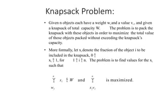 Knapsack Problem:
• Given n objects each have a weight wi and a value vi , and given
a knapsack of total capacity W. The problem is to pack the
knapsack with these objects in order to maximize the total value
of those objects packed without exceeding the knapsack’s
capacity.
• More formally, let xi denote the fraction of the object i to be
included in the knapsack, 0 
xi  1, for 1  i  n. The problem is to find values for the xi
such that
n n

xivi
 xi
wi
is maximized.
 W and
 