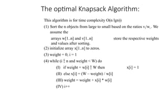 The optimal Knapsack Algorithm:
This algorithm is for time complexity O(n lgn))
(1) Sort the n objects from large to small based on the ratios vi/wi . We
assume the
arrays w[1..n] and v[1..n] store the respective weights
and values after sorting.
(2) initialize array x[1..n] to zeros.
(3) weight = 0; i = 1
(4) while (i  n and weight < W) do
(I) if weight + w[i]  W then x[i] = 1
(II) else x[i] = (W – weight) / w[i]
(III) weight = weight + x[i] * w[i]
(IV) i++
 