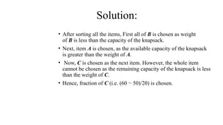 • After sorting all the items, First all of B is chosen as weight
of B is less than the capacity of the knapsack.
• Next, item A is chosen, as the available capacity of the knapsack
is greater than the weight of A.
• Now, C is chosen as the next item. However, the whole item
cannot be chosen as the remaining capacity of the knapsack is less
than the weight of C.
• Hence, fraction of C (i.e. (60 − 50)/20) is chosen.
Solution:
 