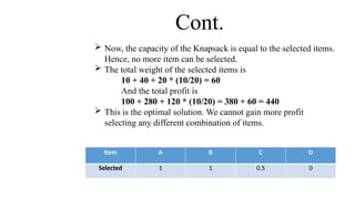  Now, the capacity of the Knapsack is equal to the selected items.
Hence, no more item can be selected.
 The total weight of the selected items is
10 + 40 + 20 * (10/20) = 60
And the total profit is
100 + 280 + 120 * (10/20) = 380 + 60 = 440
 This is the optimal solution. We cannot gain more profit
selecting any different combination of items.
Cont.
Item A B C D
Selected 1 1 0.5 0
 