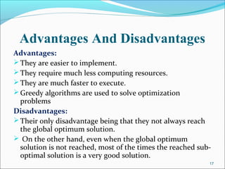 Advantages And Disadvantages
Advantages:
They are easier to implement.
They require much less computing resources.
They are much faster to execute.
Greedy algorithms are used to solve optimization
problems
Disadvantages:
Their only disadvantage being that they not always reach
the global optimum solution.
 On the other hand, even when the global optimum
solution is not reached, most of the times the reached sub-
optimal solution is a very good solution.
17
 