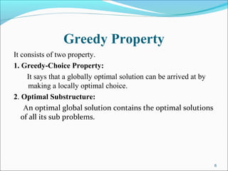 Greedy Property
It consists of two property.
1. Greedy-Choice Property:
It says that a globally optimal solution can be arrived at by
making a locally optimal choice.
2. Optimal Substructure:
An optimal global solution contains the optimal solutions
of all its sub problems.
6
 
