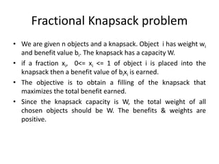 Fractional Knapsack problem
• We are given n objects and a knapsack. Object i has weight wi
and benefit value bi. The knapsack has a capacity W.
• if a fraction xi, 0<= xi <= 1 of object i is placed into the
knapsack then a benefit value of bixi is earned.
• The objective is to obtain a filling of the knapsack that
maximizes the total benefit earned.
• Since the knapsack capacity is W, the total weight of all
chosen objects should be W. The benefits & weights are
positive.
 