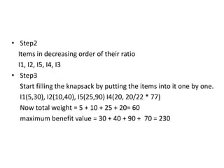 • Step2
Items in decreasing order of their ratio
I1, I2, I5, I4, I3
• Step3
Start filling the knapsack by putting the items into it one by one.
I1(5,30), I2(10,40), I5(25,90) I4(20, 20/22 * 77)
Now total weight = 5 + 10 + 25 + 20= 60
maximum benefit value = 30 + 40 + 90 + 70 = 230
 
