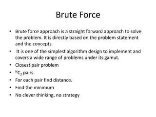 Brute Force
• Brute force approach is a straight forward approach to solve
the problem. It is directly based on the problem statement
and the concepts
• It is one of the simplest algorithm design to implement and
covers a wide range of problems under its gamut.
• Closest pair problem
• NC2 pairs.
• For each pair find distance.
• Find the minimum
• No clever thinking, no strategy
 