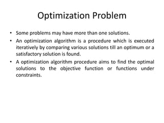 Optimization Problem
• Some problems may have more than one solutions.
• An optimization algorithm is a procedure which is executed
iteratively by comparing various solutions till an optimum or a
satisfactory solution is found.
• A optimization algorithm procedure aims to find the optimal
solutions to the objective function or functions under
constraints.
 