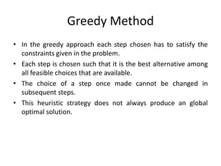 Greedy Method
• In the greedy approach each step chosen has to satisfy the
constraints given in the problem.
• Each step is chosen such that it is the best alternative among
all feasible choices that are available.
• The choice of a step once made cannot be changed in
subsequent steps.
• This heuristic strategy does not always produce an global
optimal solution.
 