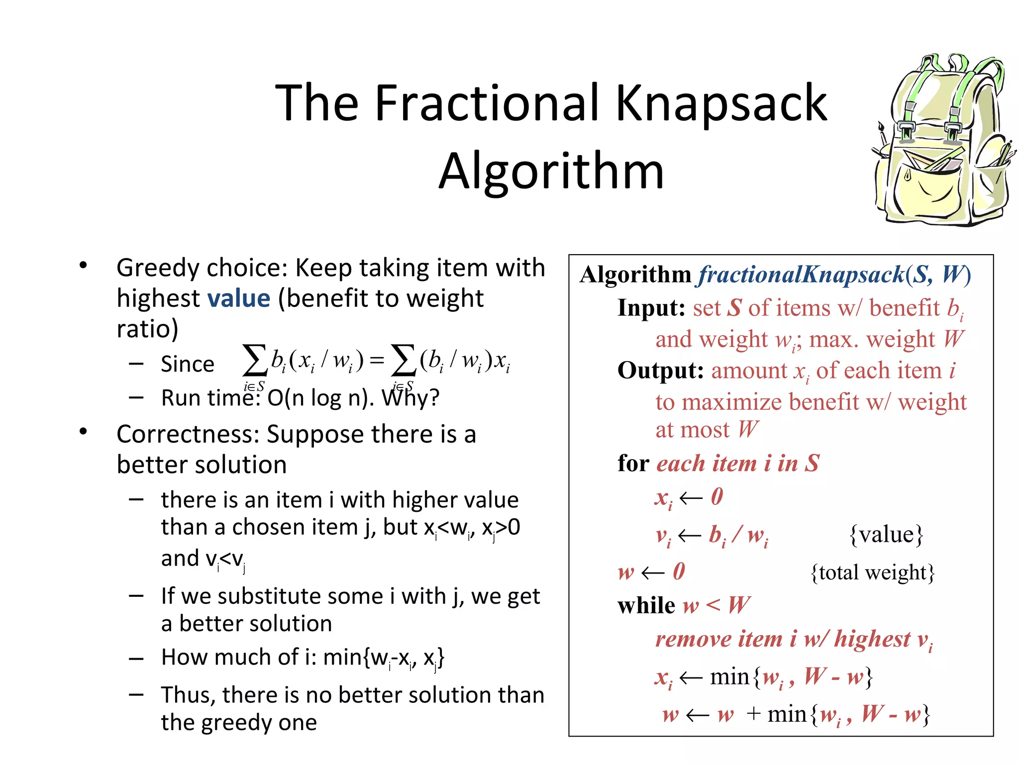 The Fractional Knapsack
Algorithm
• Greedy choice: Keep taking item with
highest value (benefit to weight
ratio)
– Since
– Run time: O(n log n). Why?
• Correctness: Suppose there is a
better solution
– there is an item i with higher value
than a chosen item j, but xi<wi, xj>0
and vi<vj
– If we substitute some i with j, we get
a better solution
– How much of i: min{wi-xi, xj}
– Thus, there is no better solution than
the greedy one
Algorithm fractionalKnapsack(S, W)
Input: set S of items w/ benefit bi
and weight wi; max. weight W
Output: amount xi of each item i
to maximize benefit w/ weight
at most W
for each item i in S
xi ← 0
vi ← bi / wi {value}
w ← 0 {total weight}
while w < W
remove item i w/ highest vi
xi ← min{wi , W - w}
w ← w + min{wi , W - w}
∑∑ ∈∈
=
Si
iii
Si
iii xwbwxb )/()/(
 