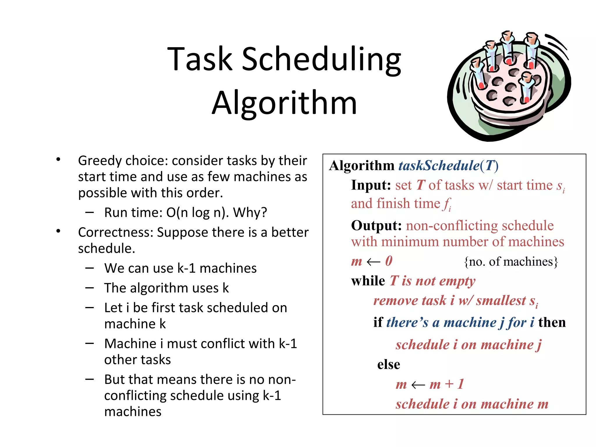 Task Scheduling
Algorithm
• Greedy choice: consider tasks by their
start time and use as few machines as
possible with this order.
– Run time: O(n log n). Why?
• Correctness: Suppose there is a better
schedule.
– We can use k-1 machines
– The algorithm uses k
– Let i be first task scheduled on
machine k
– Machine i must conflict with k-1
other tasks
– But that means there is no non-
conflicting schedule using k-1
machines
Algorithm taskSchedule(T)
Input: set T of tasks w/ start time si
and finish time fi
Output: non-conflicting schedule
with minimum number of machines
m ← 0 {no. of machines}
while T is not empty
remove task i w/ smallest si
if there’s a machine j for i then
schedule i on machine j
else
m ← m + 1
schedule i on machine m
 