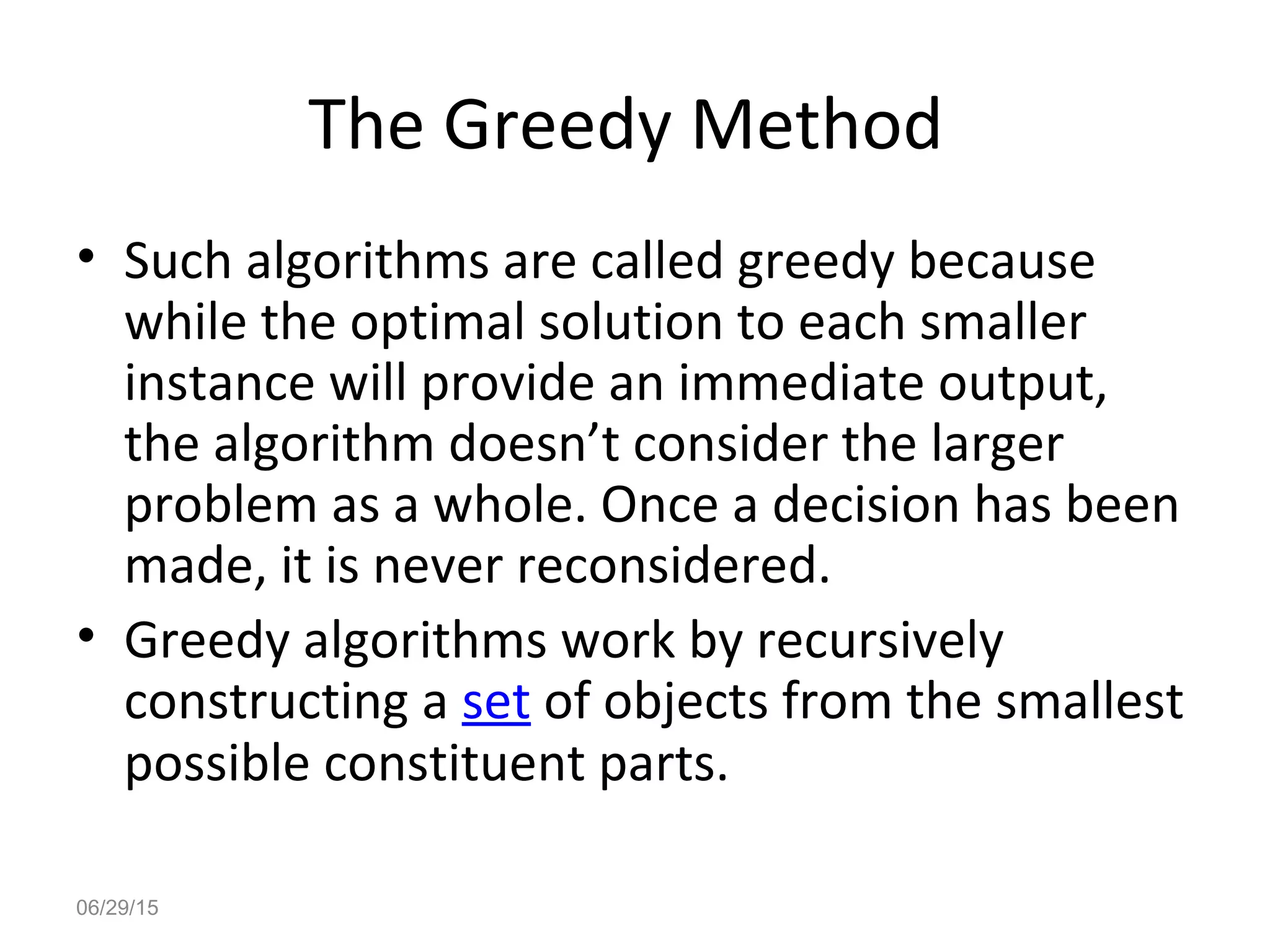 The Greedy Method
• Such algorithms are called greedy because
while the optimal solution to each smaller
instance will provide an immediate output,
the algorithm doesn’t consider the larger
problem as a whole. Once a decision has been
made, it is never reconsidered.
• Greedy algorithms work by recursively
constructing a set of objects from the smallest
possible constituent parts.
06/29/15
 