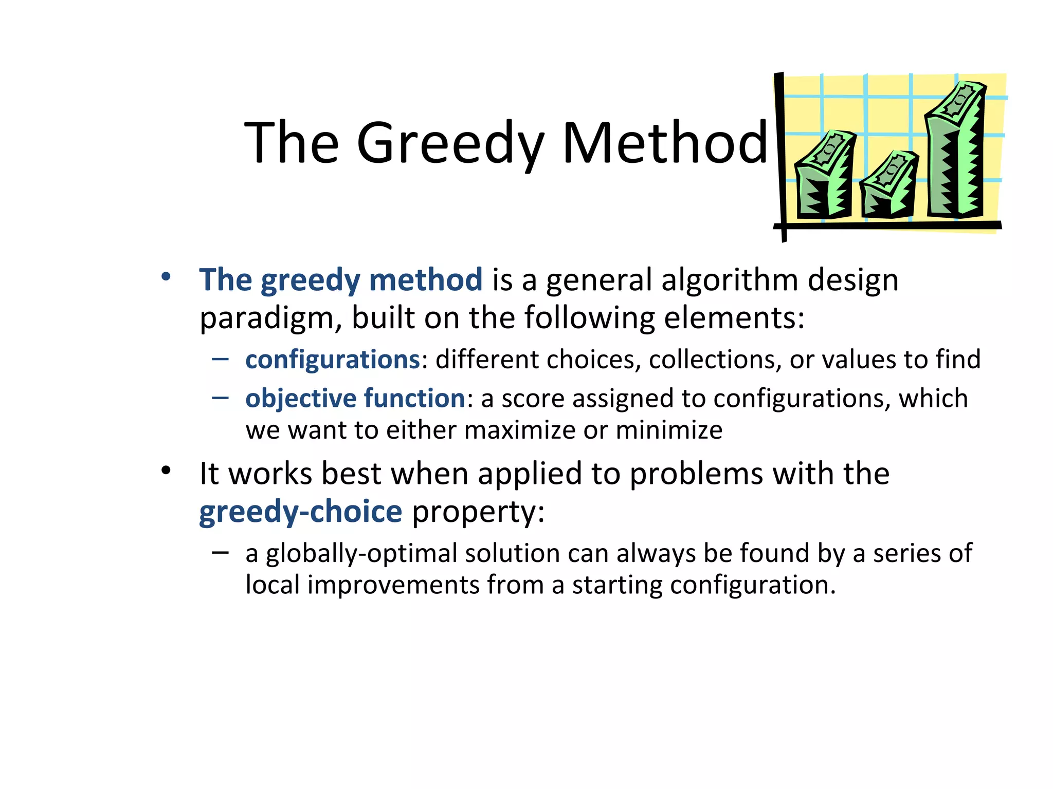 The Greedy Method
• The greedy method is a general algorithm design
paradigm, built on the following elements:
– configurations: different choices, collections, or values to find
– objective function: a score assigned to configurations, which
we want to either maximize or minimize
• It works best when applied to problems with the
greedy-choice property:
– a globally-optimal solution can always be found by a series of
local improvements from a starting configuration.
 