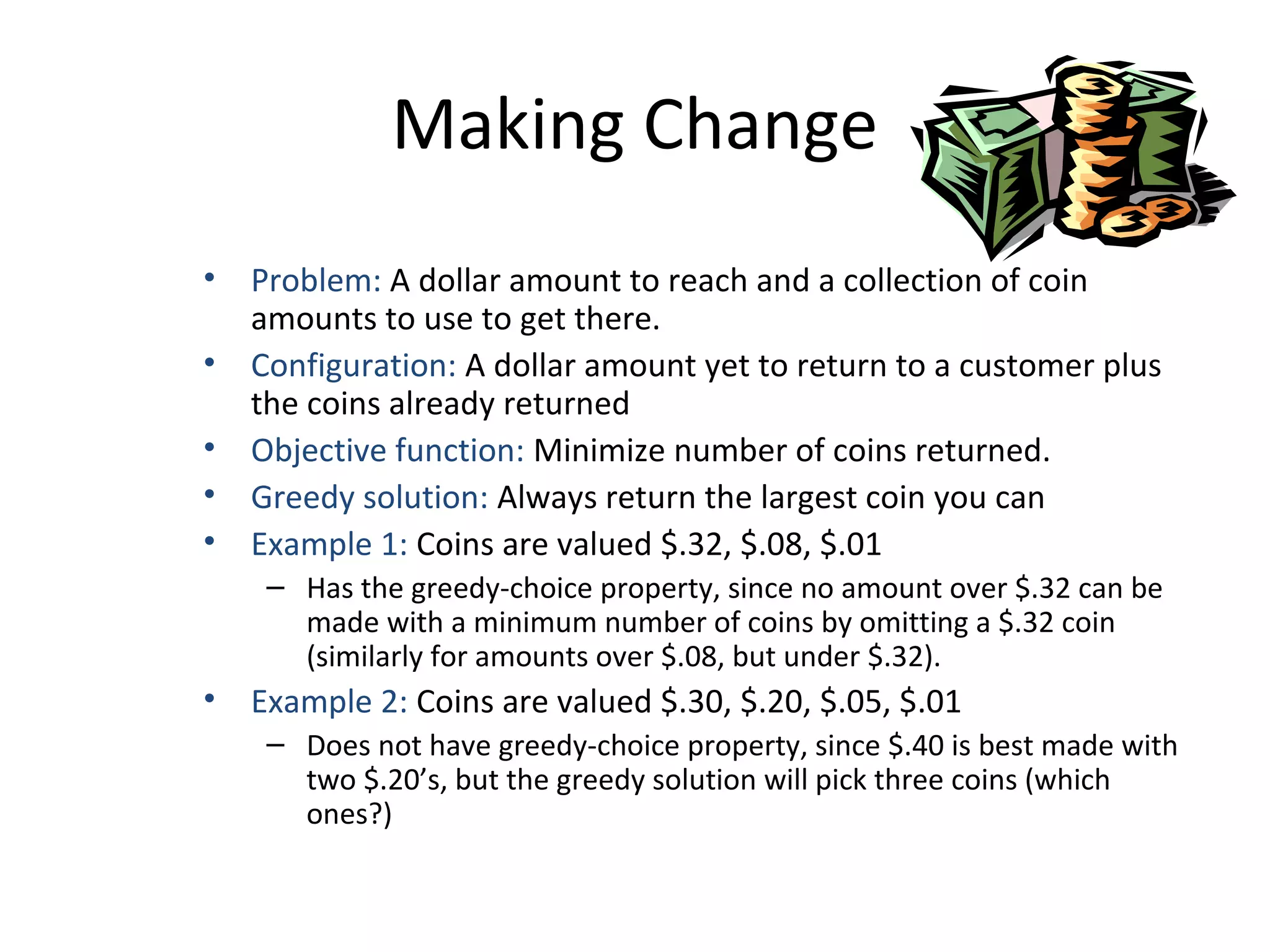 Making Change
• Problem: A dollar amount to reach and a collection of coin
amounts to use to get there.
• Configuration: A dollar amount yet to return to a customer plus
the coins already returned
• Objective function: Minimize number of coins returned.
• Greedy solution: Always return the largest coin you can
• Example 1: Coins are valued $.32, $.08, $.01
– Has the greedy-choice property, since no amount over $.32 can be
made with a minimum number of coins by omitting a $.32 coin
(similarly for amounts over $.08, but under $.32).
• Example 2: Coins are valued $.30, $.20, $.05, $.01
– Does not have greedy-choice property, since $.40 is best made with
two $.20’s, but the greedy solution will pick three coins (which
ones?)
 