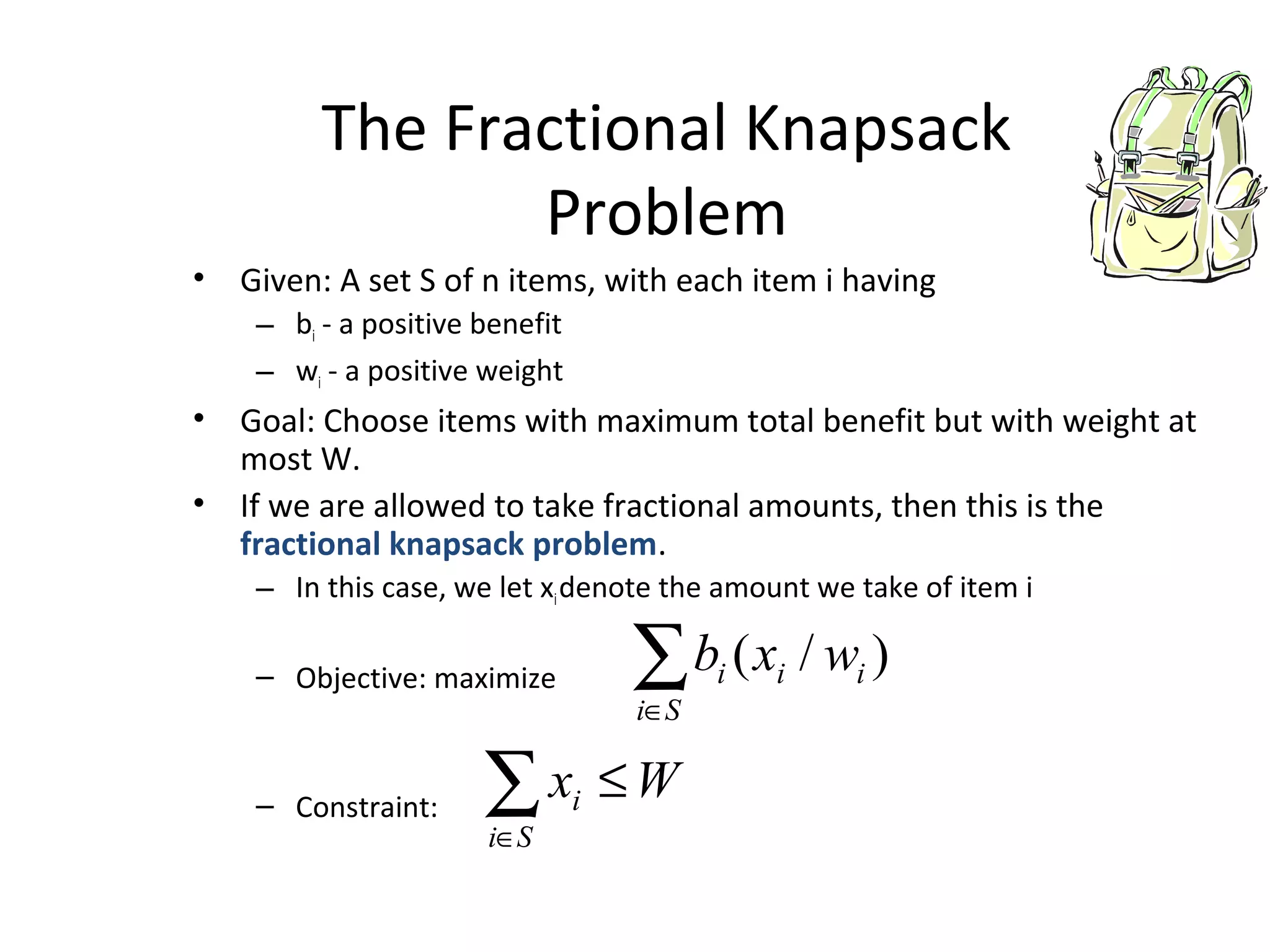 The Fractional Knapsack
Problem
• Given: A set S of n items, with each item i having
– bi - a positive benefit
– wi - a positive weight
• Goal: Choose items with maximum total benefit but with weight at
most W.
• If we are allowed to take fractional amounts, then this is the
fractional knapsack problem.
– In this case, we let xidenote the amount we take of item i
– Objective: maximize
– Constraint:
∑∈Si
iii wxb )/(
∑∈
≤
Si
i Wx
 
