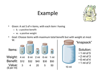 Example
• Given: A set S of n items, with each item i having
– bi - a positive benefit
– wi - a positive weight
• Goal: Choose items with maximum total benefit but with weight at most
W.
Weight:
Benefit:
1 2 3 4 5
4 ml 8 ml 2 ml 6 ml 1 ml
$12 $32 $40 $30 $50
Items:
Value: 3
($ per ml)
4 20 5 50
10 ml
Solution:
• 1 ml of 5
• 2 ml of 3
• 6 ml of 4
• 1 ml of 2
“knapsack”
 