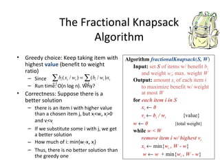 The Fractional Knapsack
Algorithm
• Greedy choice: Keep taking item with
highest value (benefit to weight
ratio)
– Since
– Run time: O(n log n). Why?
• Correctness: Suppose there is a
better solution
– there is an item i with higher value
than a chosen item j, but xi<wi, xj>0
and vi<vj
– If we substitute some i with j, we get
a better solution
– How much of i: min{wi-xi, xj}
– Thus, there is no better solution than
the greedy one
Algorithm fractionalKnapsack(S, W)
Input: set S of items w/ benefit bi
and weight wi; max. weight W
Output: amount xi of each item i
to maximize benefit w/ weight
at most W
for each item i in S
xi ← 0
vi ← bi / wi {value}
w ← 0 {total weight}
while w < W
remove item i w/ highest vi
xi ← min{wi , W - w}
w ← w + min{wi , W - w}
∑∑ ∈∈
=
Si
iii
Si
iii xwbwxb )/()/(
 