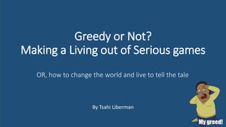 Greedy or Not?
Making a Living out of Serious games
By Tsahi Liberman
OR, how to change the world and live to tell the tale
 