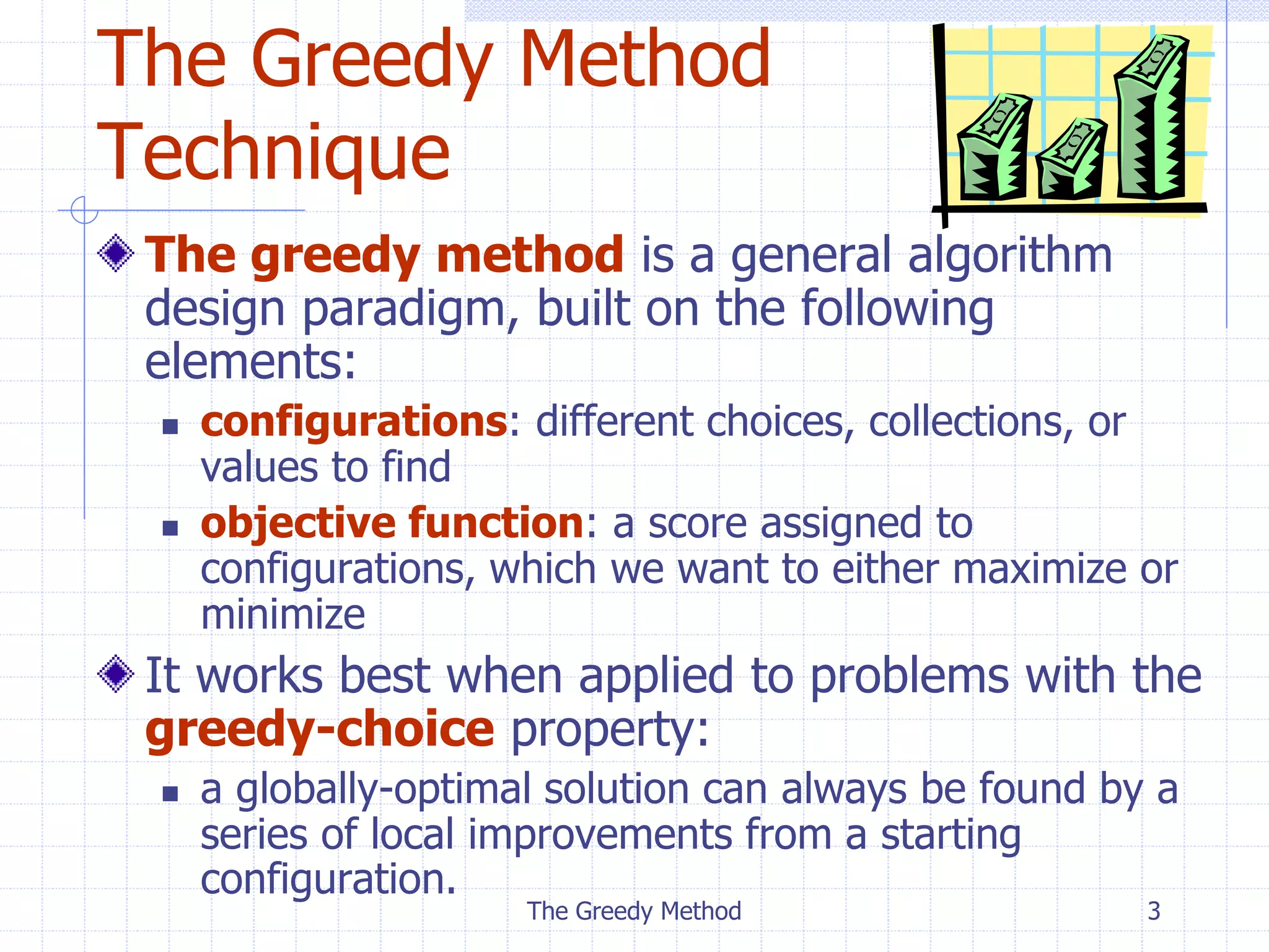 The Greedy Method 3
The Greedy Method
Technique
The greedy method is a general algorithm
design paradigm, built on the following
elements:
 configurations: different choices, collections, or
values to find
 objective function: a score assigned to
configurations, which we want to either maximize or
minimize
It works best when applied to problems with the
greedy-choice property:
 a globally-optimal solution can always be found by a
series of local improvements from a starting
configuration.
 