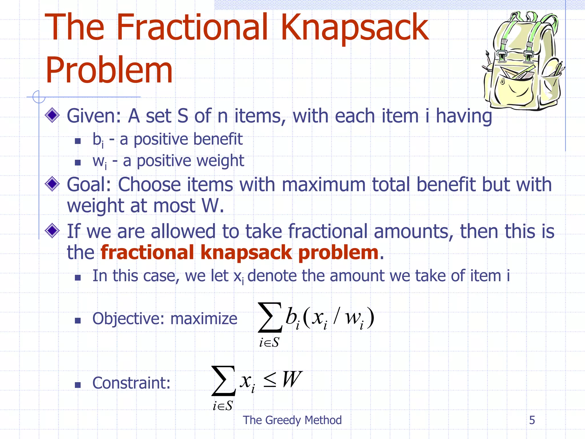 The Greedy Method 5
The Fractional Knapsack
Problem
Given: A set S of n items, with each item i having
 bi - a positive benefit
 wi - a positive weight
Goal: Choose items with maximum total benefit but with
weight at most W.
If we are allowed to take fractional amounts, then this is
the fractional knapsack problem.
 In this case, we let xi denote the amount we take of item i
 Objective: maximize
 Constraint:

S
i
i
i
i w
x
b )
/
(



S
i
i W
x
 