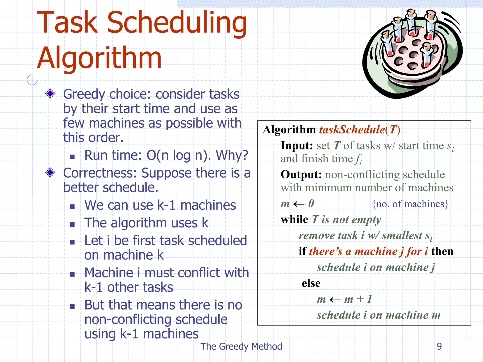 The Greedy Method 9
Task Scheduling
Algorithm
Greedy choice: consider tasks
by their start time and use as
few machines as possible with
this order.
 Run time: O(n log n). Why?
Correctness: Suppose there is a
better schedule.
 We can use k-1 machines
 The algorithm uses k
 Let i be first task scheduled
on machine k
 Machine i must conflict with
k-1 other tasks
 But that means there is no
non-conflicting schedule
using k-1 machines
Algorithm taskSchedule(T)
Input: set T of tasks w/ start time si
and finish time fi
Output: non-conflicting schedule
with minimum number of machines
m  0 {no. of machines}
while T is not empty
remove task i w/ smallest si
if there’s a machine j for i then
schedule i on machine j
else
m  m + 1
schedule i on machine m
 