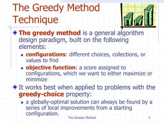 The Greedy Method 3
The Greedy Method
Technique
The greedy method is a general algorithm
design paradigm, built on the following
elements:
 configurations: different choices, collections, or
values to find
 objective function: a score assigned to
configurations, which we want to either maximize or
minimize
It works best when applied to problems with the
greedy-choice property:
 a globally-optimal solution can always be found by a
series of local improvements from a starting
configuration.
 