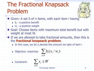 The Greedy Method 5
The Fractional Knapsack
Problem
Given: A set S of n items, with each item i having
 bi - a positive benefit
 wi - a positive weight
Goal: Choose items with maximum total benefit but with
weight at most W.
If we are allowed to take fractional amounts, then this is
the fractional knapsack problem.
 In this case, we let xi denote the amount we take of item i
 Objective: maximize
 Constraint:

S
i
i
i
i w
x
b )
/
(



S
i
i W
x
 