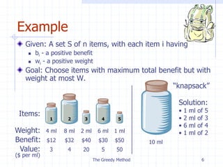 The Greedy Method 6
Example
Given: A set S of n items, with each item i having
 bi - a positive benefit
 wi - a positive weight
Goal: Choose items with maximum total benefit but with
weight at most W.
Weight:
Benefit:
1 2 3 4 5
4 ml 8 ml 2 ml 6 ml 1 ml
$12 $32 $40 $30 $50
Items:
Value: 3
($ per ml)
4 20 5 50
10 ml
Solution:
• 1 ml of 5
• 2 ml of 3
• 6 ml of 4
• 1 ml of 2
“knapsack”
 
