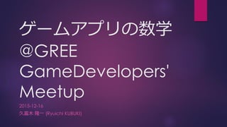 ゲームアプリの数学
@GREE
GameDevelopers'
Meetup
2015-12-16
久富木 隆一 (Ryuichi KUBUKI)
 
