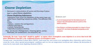 Technically, the term "ozone hole" should be applied to regions where stratospheric ozone depletion is so severe that levels fall
below 200 Dobson Units (D.U.), the traditional measure of stratospheric ozone.
Normal ozone concentration is about 300 to 350 D.U. Such ozone loss now occurs every springtime above Antarctica, and to a lesser
extent the Arctic, where special meteorological conditions and very low air temperatures accelerate and enhance the destruction of
ozone loss by man-made ozone depleting chemicals (ODCs)
 