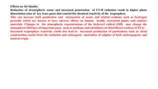 Effects on Air Quality
Reduction of stratospheric ozone and increased penetration of UV-B radiation result in higher photo
dissociation rates of key trace gases that control the chemical reactivity of the troposphere.
This can increase both production and destruction of ozone and related oxidants such as hydrogen
peroxide which are known to have adverse effects on human health, terrestrial plants and outdoor
materials. Changes in the atmospheric concentrations of the hydroxyl radical (OH) may change the
atmospheric lifetimes of important gases such as methane and substitutes of chlorofluoro carbons (CFCs).
Increased troposphere reactivity could also lead to increased production of particulates such as cloud
condensation nuclei from the oxidation and subsequent nucleation of sulphur of both anthropogenic and
natural origin.
 