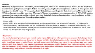 Methane
Methane (CH4) persists in the atmosphere for around 12 years, which is less time than carbon dioxide, but it is much more
potent in terms of the greenhouse effect. In fact, pound for pound, its global warming impact is almost 30 times greater than
that of carbon dioxide over a 100-year period. In the United States, according to the U.S. Environmental Protection Agency
(EPA), methane accounted for more than 12 percent of human-generated greenhouse gas emissions in 2021. While methane
can come from natural sources like wetlands, more than half of all global methane emissions come from human activities
like natural gas production and livestock-based agriculture.
Water vapor
The most abundant greenhouse gas overall, water vapor differs from other greenhouse gases in that changes in its
atmospheric concentrations are linked not to human activities directly, but rather to the warming that results from the
other greenhouse gases we emit. Warmer air holds more water. And since water vapor is a greenhouse gas, more water
absorbs more heat, inducing even greater warming and perpetuating a positive feedback loop. (It’s worth noting, however,
that the net impact of this feedback loop is still uncertain, as increased water vapor also increases cloud cover that reflects
the sun’s energy away from the earth but holds heat in at night.
 