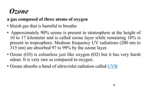 Ozone
8
a gas composed of three atoms of oxygen
• bluish gas that is harmful to breathe
• Approximately 90% ozone is present in stratosphere at the height of
10 to 17 kilometer and is called ozone layer while remaining 10% is
present in troposphere. Medium frequency UV radiations (200 nm to
315 nm) are absorbed 97 to 99% by the ozone layer.
• Ozone (O3) is colourless just like oxygen (O2) but it has very harsh
odour. It is very rare as compared to oxygen.
• Ozone absorbs a band of ultraviolet radiation called UVB
 