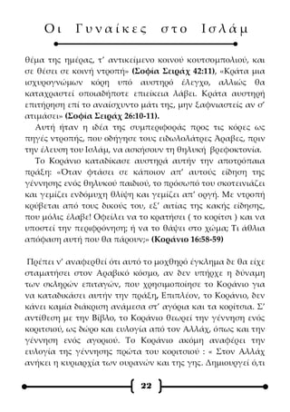 Οι      Γυναίκες              στο       Ισλάμ

θέμα της ημέρας, τ’ αντικείμενο κοινού κουτσομπολιού, και
σε θέσει σε κοινή ντροπή» (Σοφία Σειράχ 42:11), «Κράτα μια
ισχυρογνώμων κόρη υπό αυστηρό έλεγχο, αλλιώς θα
καταχραστεί οποιαδήποτε επιείκεια λάβει. Κράτα αυστηρή
επιτήρηση επί το αναίσχυντο μάτι της, μην ξαφνιαστείς αν σ’
ατιμάσει» (Σοφία Σειράχ 26:10-11).
   Αυτή ήταν η ιδέα της συμπεριφοράς προς τις κόρες ως
πηγές ντροπής, που οδήγησε τους ειδωλολάτρες Άραβες, πριν
την έλευση του Ισλάμ, να ασκήσουν τη θηλυκή βρεφοκτονία.
   Το Κοράνιο καταδίκασε αυστηρά αυτήν την αποτρόπαια
πράξη: «Όταν φτάσει σε κάποιον απ’ αυτούς είδηση της
γέννησης ενός θηλυκού παιδιού, το πρόσωπό του σκοτεινιάζει
και γεμίζει ενδόμυχη θλίψη και γεμίζει απ’ οργή. Με ντροπή
κρύβεται από τους δικούς του, εξ’ αιτίας της κακής είδησης,
που μόλις έλαβε! Οφείλει να το κρατήσει ( το κορίτσι ) και να
υποστεί την περιφρόνηση; ή να το θάψει στο χώμα; Τι άθλια
απόφαση αυτή που θα πάρουν;» (Κοράνιο 16:58-59)

Πρέπει ν’ αναφερθεί ότι αυτό το μοχθηρό έγκλημα δε θα είχε
σταματήσει στον Αραβικό κόσμο, αν δεν υπήρχε η δύναμη
των σκληρών επιταγών, που χρησιμοποίησε το Κοράνιο για
να καταδικάσει αυτήν την πράξη, Επιπλέον, το Κοράνιο, δεν
κάνει καμία διάκριση ανάμεσα στ’ αγόρια και τα κορίτσια. Σ’
αντίθεση με την Βίβλο, το Κοράνιο θεωρεί την γέννηση ενός
κοριτσιού, ως δώρο και ευλογία από τον Αλλάχ, όπως και την
γέννηση ενός αγοριού. Το Κοράνιο ακόμη αναφέρει την
ευλογία της γέννησης πρώτα του κοριτσιού : « Στον Αλλάχ
ανήκει η κυριαρχία των ουρανών και της γης. Δημιουργεί ό,τι

                             22
 