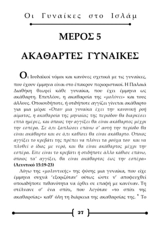 Οι      Γυναίκες              στο       Ισλάμ


                    ΜΕΡΟΣ 5

   ΑΚΑΘΑΡΤΕΣ ΓΥΝΑΙΚΕΣ

  Οι Ιουδαϊκοί νόμοι και κανόνες σχετικά με τις γυναίκες,
που έχουν έμμηνα είναι στο έπακρον περιοριστικοί. Η Παλαιά
Διαθήκη θεωρεί κάθε γυναίκα, που έχει έμμηνα ως
ακάθαρτη. Επιπλέον, η ακαθαρσία της «μολύνει» και τους
άλλους. Οποιονδήποτε, ή οτιδήποτε αγγίζει γίνεται ακάθαρτο
για μια μέρα: «Όταν μια γυναίκα έχει την κανονική ροή
αίματος, η ακαθαρσία της μηνιαίας της περιόδου θα διαρκέσει
επτά ημέρες, και όποιος την αγγίξει θα είναι ακάθαρτος μέχρι
την εσπέρα. Σε ό,τι ξαπλώσει επάνω σ’ αυτή την περίοδο θα
είναι ακάθαρτο και σε ό,τι καθίσει θα είναι ακάθαρτο. Όποιος
αγγίξει το κρεβάτι της πρέπει να πλύνει τα ρούχα του και να
πλυθεί ο ίδιος με νερό, και θα είναι ακάθαρτος μέχρι την
εσπέρα. Είτε είναι το κρεβάτι ή οτιδήποτε άλλο κάθισε επάνω,
όποιος τα’ αγγίξει, θα είναι ακάθαρτος έως την εσπέρα»
(Λευιτικό 15:19-23)
   Λόγω της «μολυντικής» της φύσης μια γυναίκα, που είχε
έμμηνα συχνά ‘εξοριζόταν’ ούτως ώστε ν’ αποφευχθεί
οποιαδήποτε πιθανότητα να έρθει σε επαφή με κανέναν. Τη
στέλνανε σ’ ένα σπίτι, που λεγόταν «το σπίτι της
                                                       9
ακαθαρσίας» καθ’ όλη τη διάρκεια της ακαθαρσίας της.       Το


                            27
 